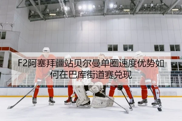 F2阿塞拜疆站贝尔曼单圈速度优势如何在巴库街道赛兑现